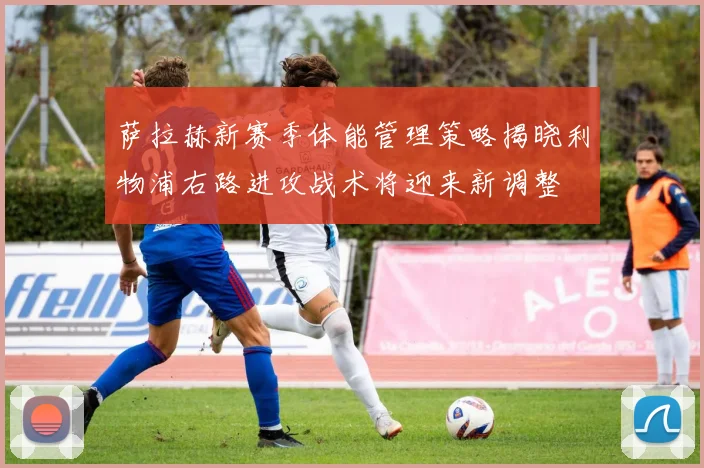 萨拉赫新赛季体能管理策略揭晓利物浦右路进攻战术将迎来新调整