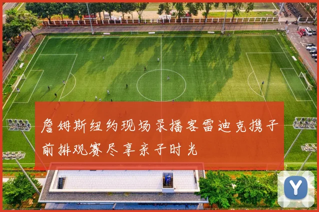 詹姆斯纽约现场录播客雷迪克携子前排观赛尽享亲子时光