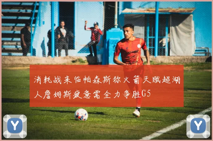 消耗战来临帕森斯称火箭天赋超湖人詹姆斯疲惫需全力争胜G5