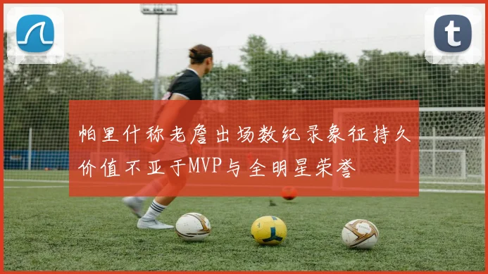 帕里什称老詹出场数纪录象征持久价值不亚于MVP与全明星荣誉
