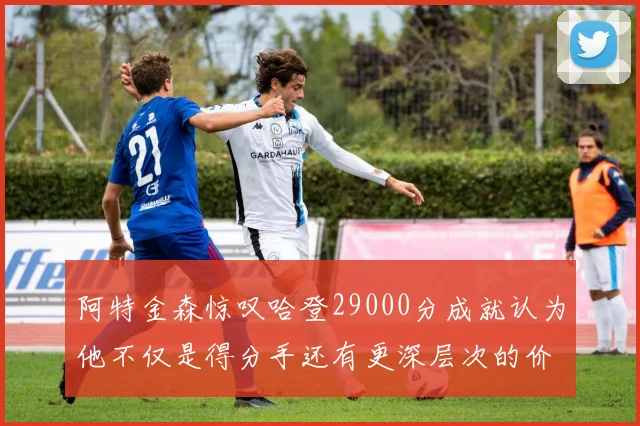 阿特金森惊叹哈登29000分成就认为他不仅是得分手还有更深层次的价值