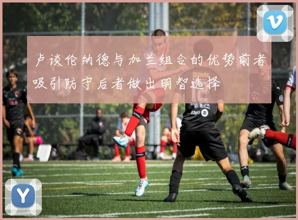 卢谈伦纳德与加兰组合的优势前者吸引防守后者做出明智选择