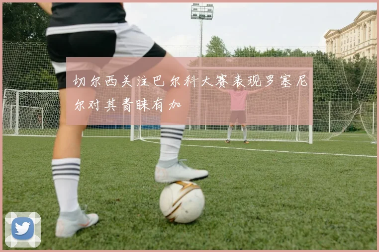 切尔西关注巴尔科大赛表现罗塞尼尔对其青睐有加