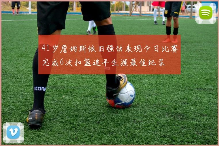 41岁詹姆斯依旧强劲表现今日比赛完成6次扣篮追平生涯最佳纪录