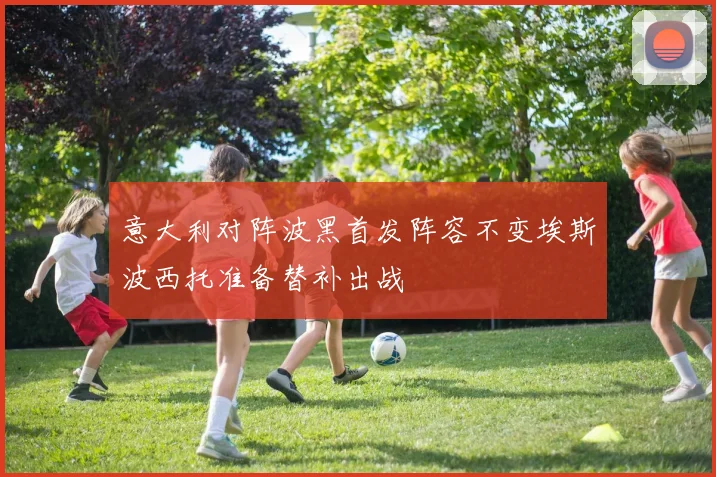 意大利对阵波黑首发阵容不变埃斯波西托准备替补出战