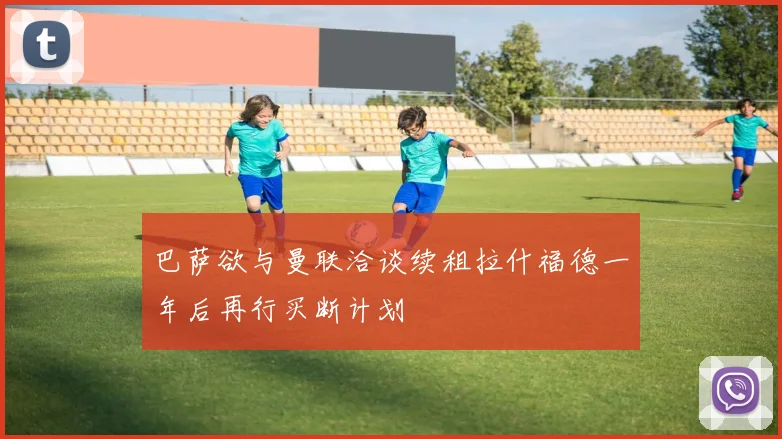 巴萨欲与曼联洽谈续租拉什福德一年后再行买断计划