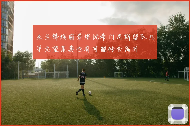 米兰锋线前景堪忧希门尼斯留队几乎无望莱奥也有可能转会离开