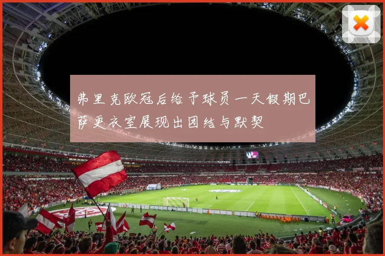 弗里克欧冠后给予球员一天假期巴萨更衣室展现出团结与默契