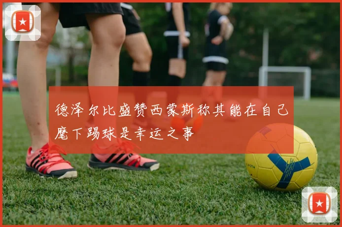 德泽尔比盛赞西蒙斯称其能在自己麾下踢球是幸运之事