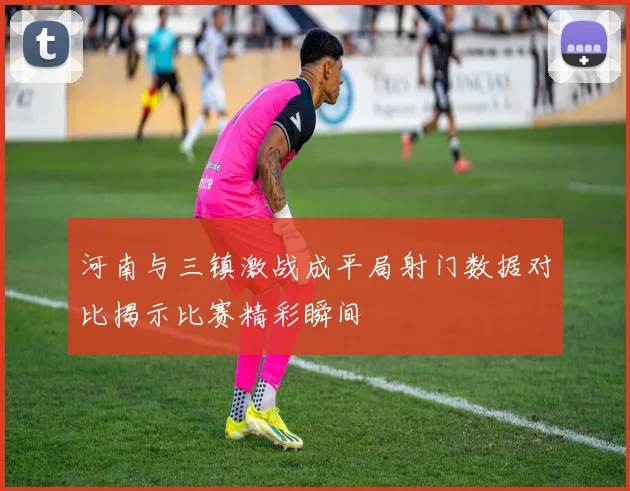 河南与三镇激战成平局射门数据对比揭示比赛精彩瞬间