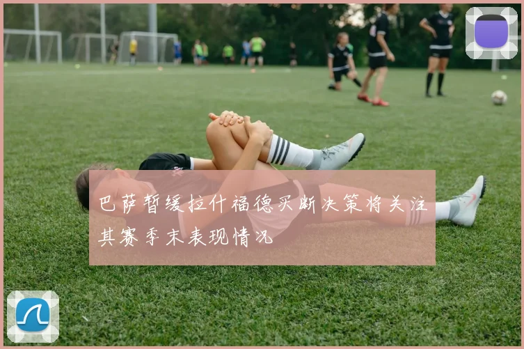 巴萨暂缓拉什福德买断决策将关注其赛季末表现情况