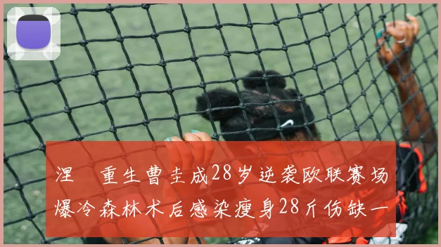 涅槃重生曹圭成28岁逆袭欧联赛场爆冷森林术后感染瘦身28斤伤缺一年