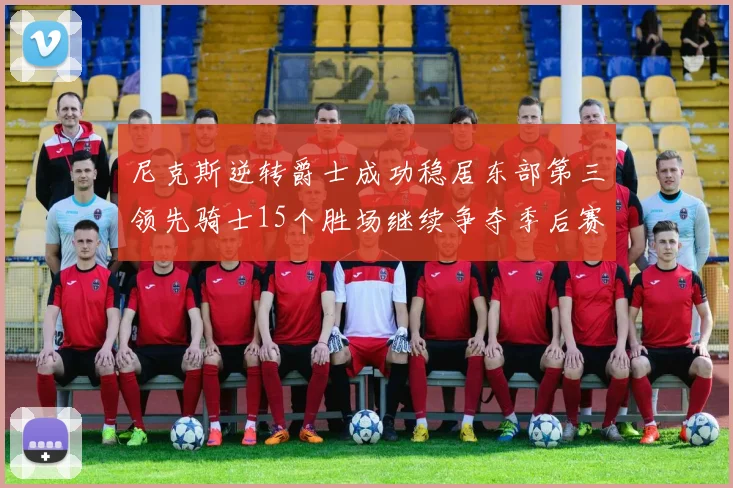 尼克斯逆转爵士成功稳居东部第三领先骑士15个胜场继续争夺季后赛优势