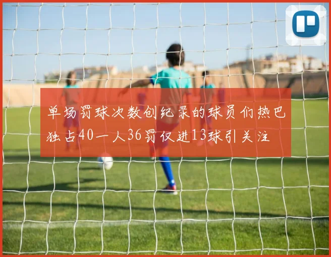 单场罚球次数创纪录的球员们热巴独占40一人36罚仅进13球引关注