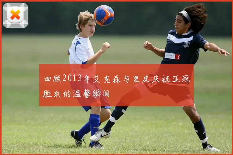 回顾2013年艾克森与里皮庆祝亚冠胜利的温馨瞬间