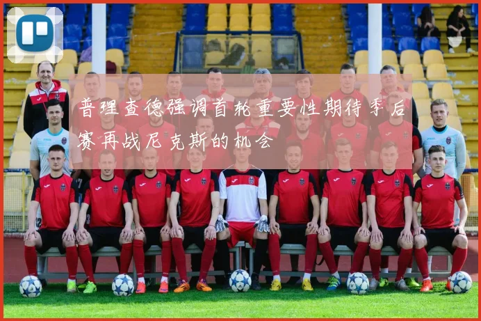 普理查德强调首轮重要性期待季后赛再战尼克斯的机会