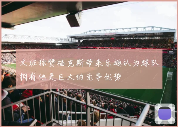 文班称赞福克斯带来乐趣认为球队拥有他是巨大的竞争优势