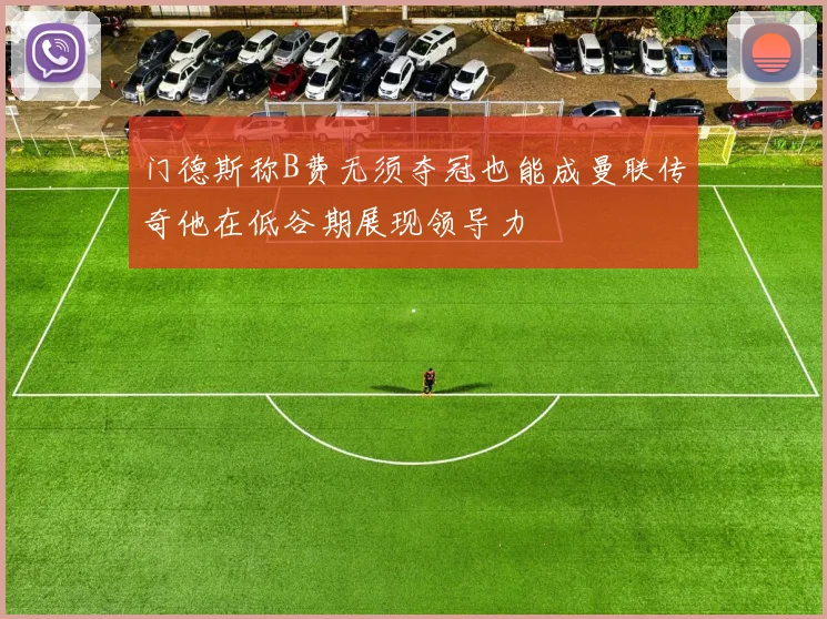 门德斯称B费无须夺冠也能成曼联传奇他在低谷期展现领导力