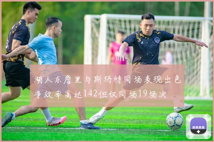 湖人东詹里与斯玛特同场表现出色净效率高达142但仅同场19场次