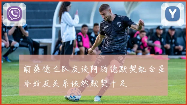 前桑德兰队友谈阿玛德默契配合虽非好友关系依然默契十足