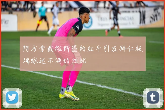 阿方索戴维斯签约红牛引发拜仁极端球迷不满的担忧