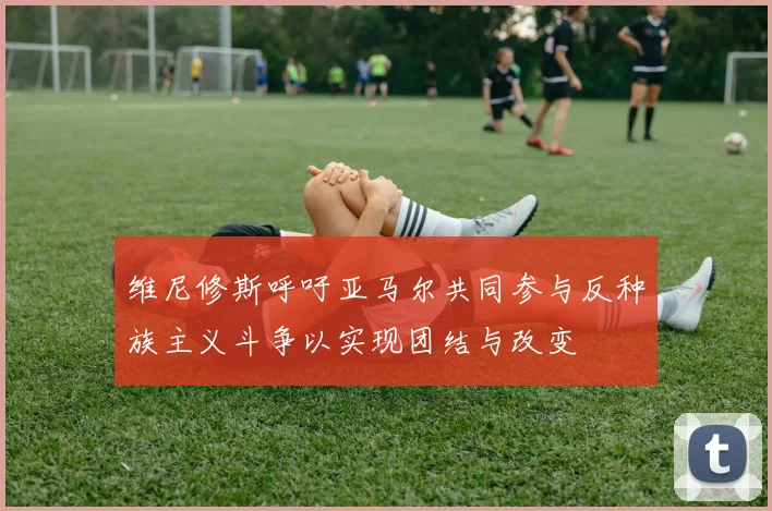 维尼修斯呼吁亚马尔共同参与反种族主义斗争以实现团结与改变